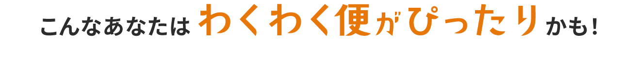こんなあなたはわくわく便がぴったりかも！